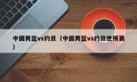 中国男篮vs约旦（中国男篮vs约旦世预赛）