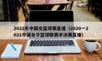 2022年中国女篮球赛直播（2020一2021中国女子篮球联赛半决赛直播）