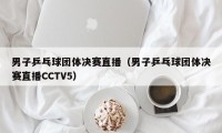 男子乒乓球团体决赛直播（男子乒乓球团体决赛直播CCTV5）